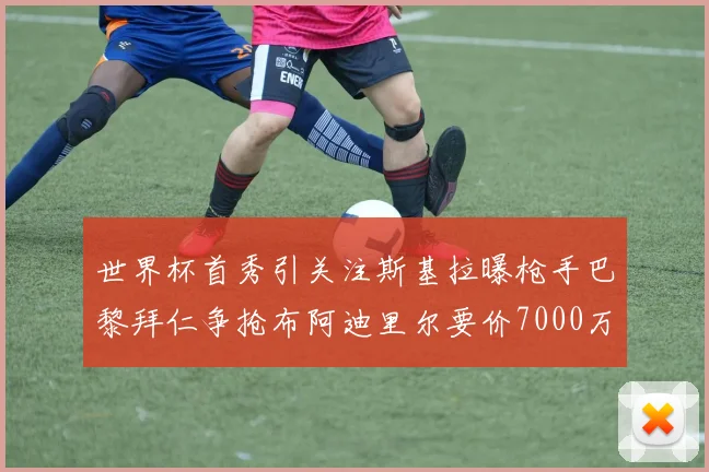 世界杯首秀引关注斯基拉曝枪手巴黎拜仁争抢布阿迪里尔要价7000万欧元