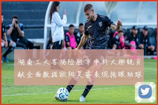 湖南工大客场险胜华中科大柳锐贡献全面数据欧阳昊睿表现抢眼助球队取胜