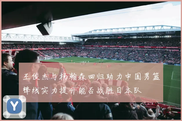 王俊杰与杨瀚森回归助力中国男篮锋线实力提升能否战胜日本队