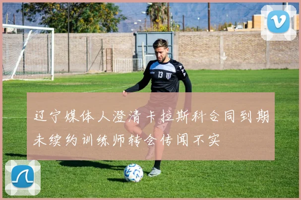 辽宁媒体人澄清卡拉斯科合同到期未续约训练师转会传闻不实