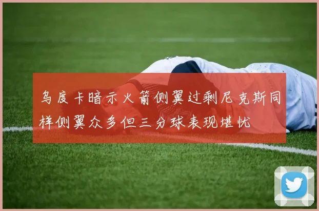 乌度卡暗示火箭侧翼过剩尼克斯同样侧翼众多但三分球表现堪忧