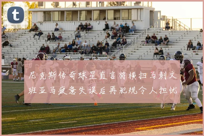 尼克斯传奇球星直言将横扫马刺文班亚马疲惫失误后再犯规令人担忧