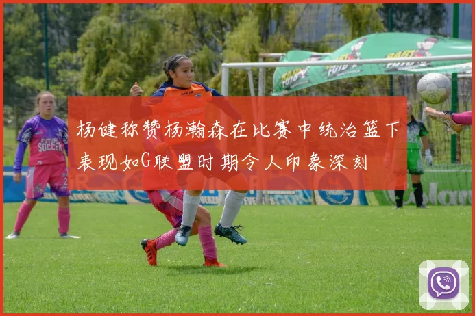 杨健称赞杨瀚森在比赛中统治篮下表现如G联盟时期令人印象深刻