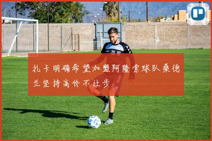 扎卡明确希望加盟阿隆索球队桑德兰坚持高价不让步