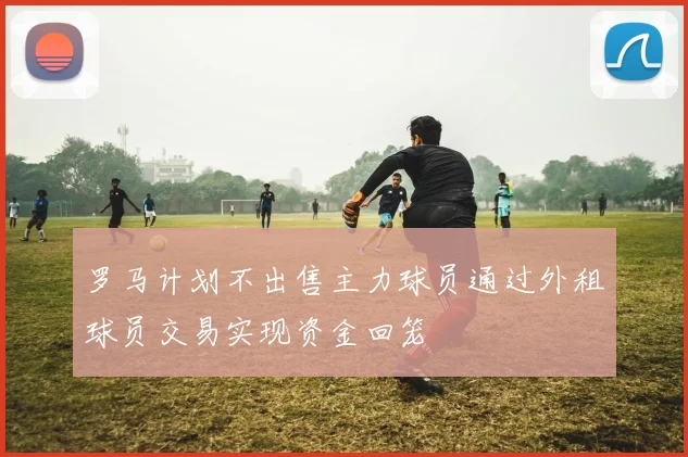 罗马计划不出售主力球员通过外租球员交易实现资金回笼