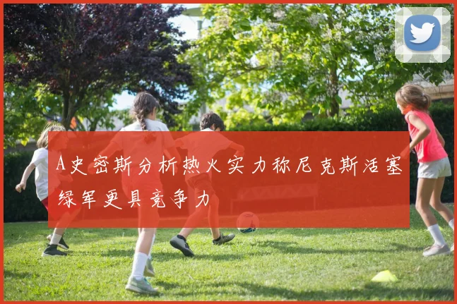 A史密斯分析热火实力称尼克斯活塞绿军更具竞争力