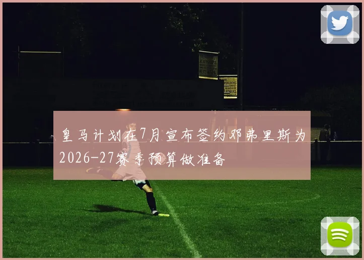 皇马计划在7月宣布签约邓弗里斯为2026-27赛季预算做准备