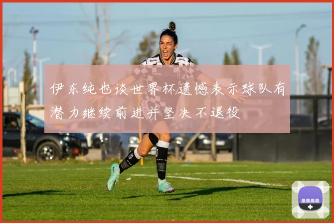 伊东纯也谈世界杯遗憾表示球队有潜力继续前进并坚决不退役