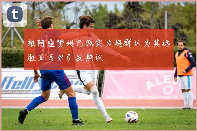 维阿盛赞姆巴佩实力超群认为其远胜亚马尔引发热议