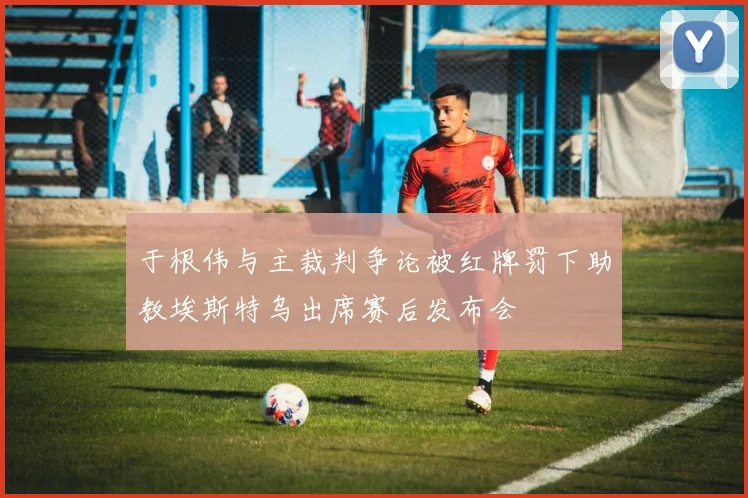 于根伟与主裁判争论被红牌罚下助教埃斯特乌出席赛后发布会