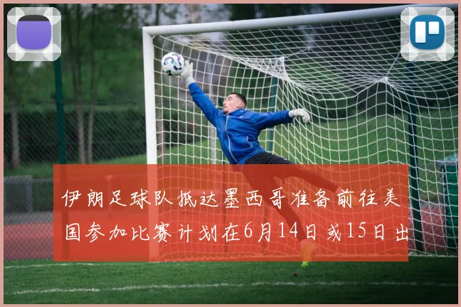 伊朗足球队抵达墨西哥准备前往美国参加比赛计划在6月14日或15日出发